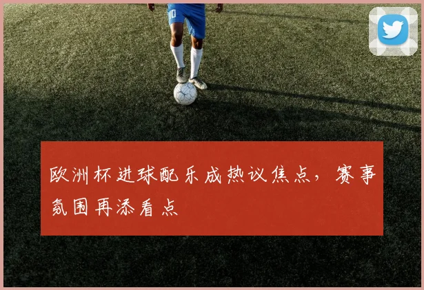 欧洲杯进球配乐成热议焦点,赛事氛围再添看点