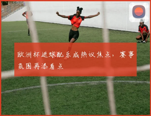 欧洲杯进球配乐成热议焦点，赛事氛围再添看点