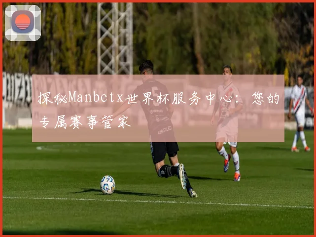 探秘Manbetx世界杯服务中心：您的专属赛事管家
