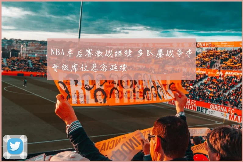 NBA季后赛激战继续 多队鏖战争夺晋级席位悬念延续