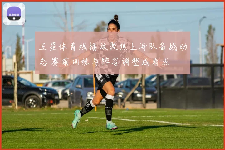 五星体育线播放聚焦上海队备战动态 赛前训练与阵容调整成看点
