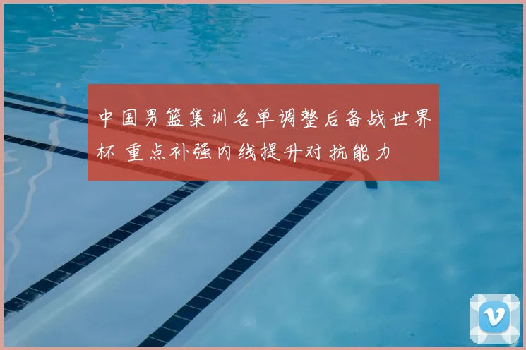 中国男篮集训名单调整后备战世界杯 重点补强内线提升对抗能力