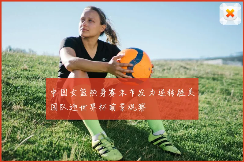 中国女篮热身赛末节发力逆转胜美国队迎世界杯前景观察