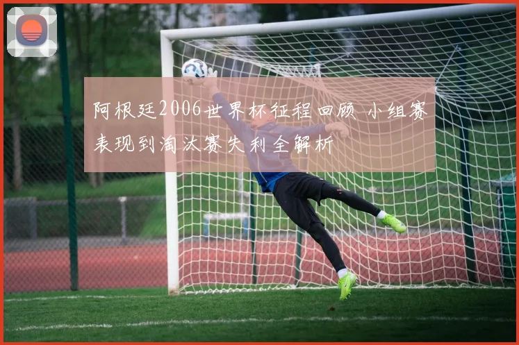 阿根廷2006世界杯征程回顾 小组赛表现到淘汰赛失利全解析