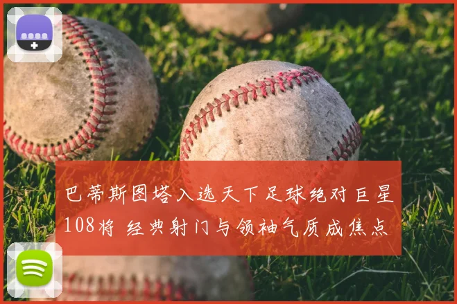 巴蒂斯图塔入选天下足球绝对巨星108将 经典射门与领袖气质成焦点