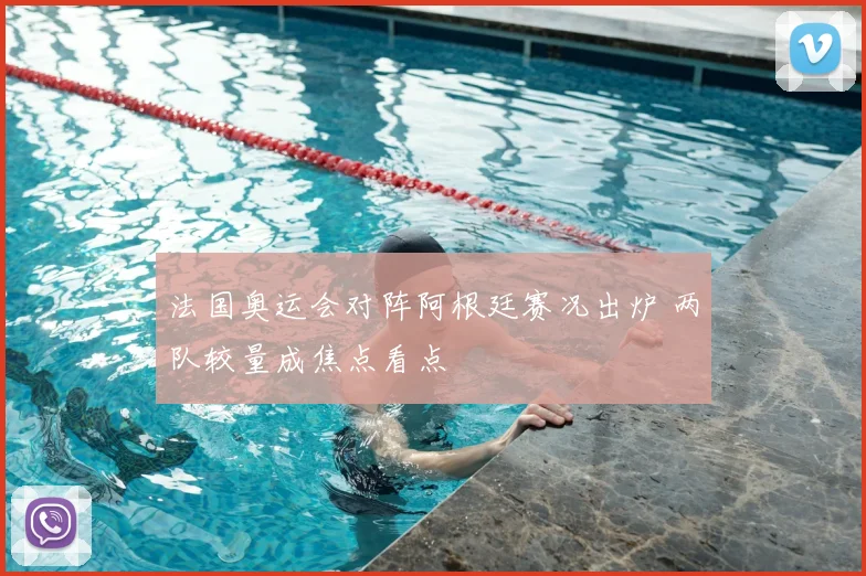 法国奥运会对阵阿根廷赛况出炉 两队较量成焦点看点