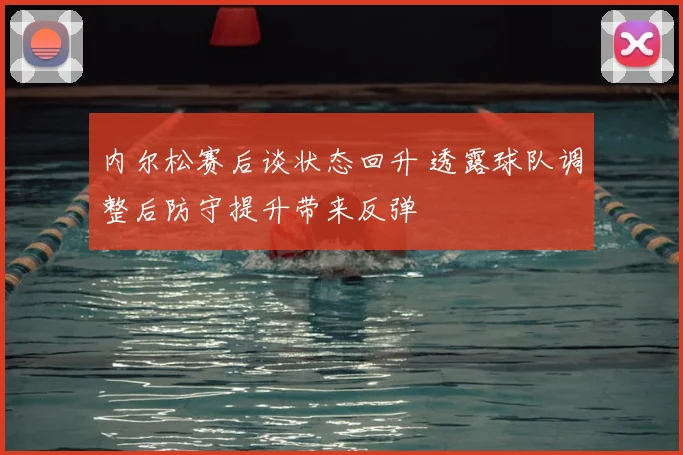 内尔松赛后谈状态回升 透露球队调整后防守提升带来反弹
