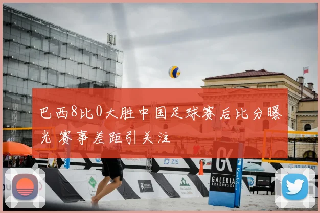 巴西8比0大胜中国足球赛后比分曝光 赛事差距引关注