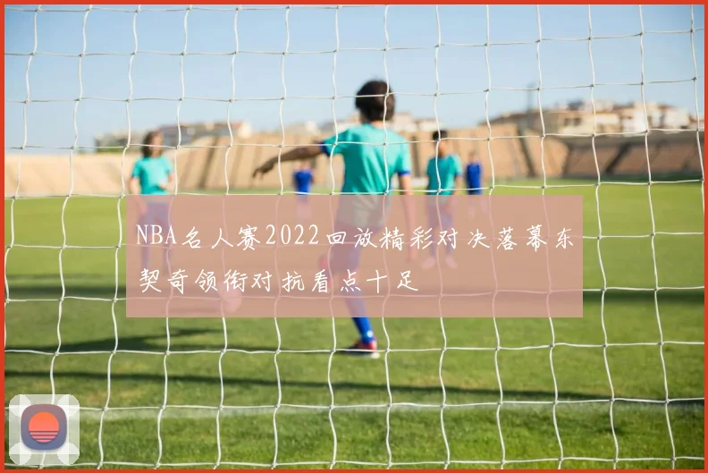 NBA名人赛2022回放精彩对决落幕东契奇领衔对抗看点十足