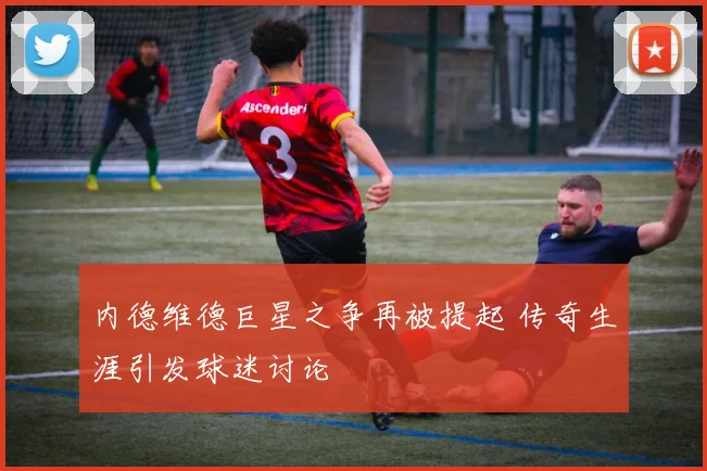 内德维德巨星之争再被提起 传奇生涯引发球迷讨论