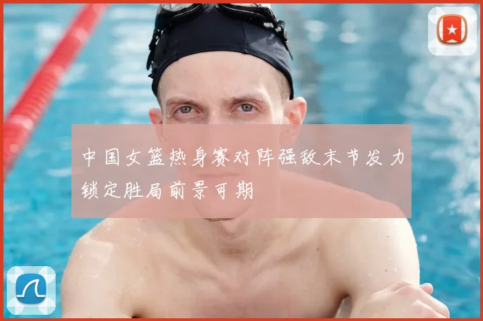 中国女篮热身赛对阵强敌末节发力锁定胜局前景可期