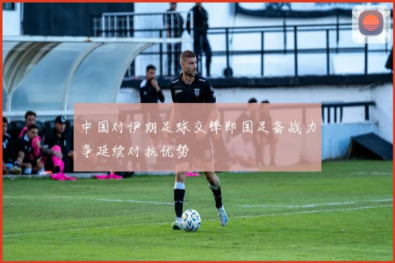 中国对伊朗足球交锋即国足备战力争延续对抗优势