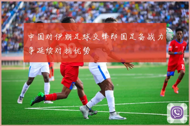中国对伊朗足球交锋即国足备战力争延续对抗优势