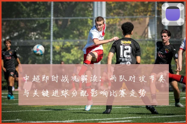 中超即时战况解读:两队对攻节奏与关键进球分配影响比赛走势