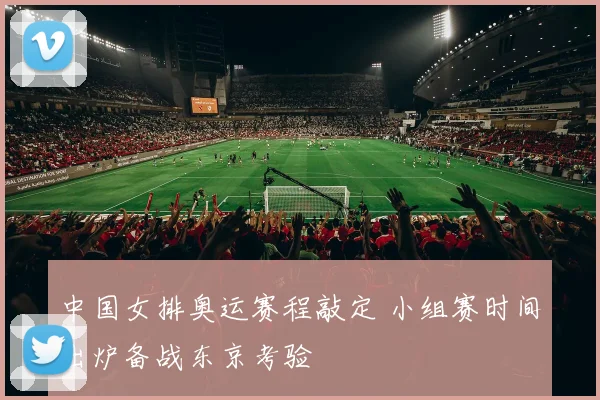 中国女排奥运赛程敲定 小组赛时间出炉备战东京考验
