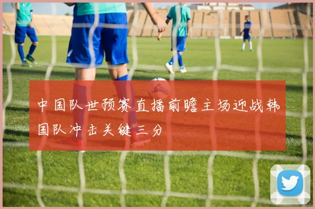 中国队世预赛直播前瞻主场迎战韩国队冲击关键三分