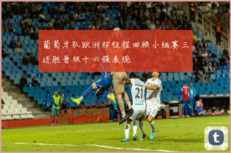 葡萄牙队欧洲杯征程回顾小组赛三连胜晋级十六强表现