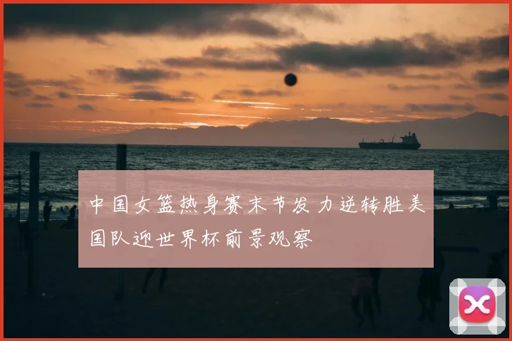 中国女篮热身赛末节发力逆转胜美国队迎世界杯前景观察