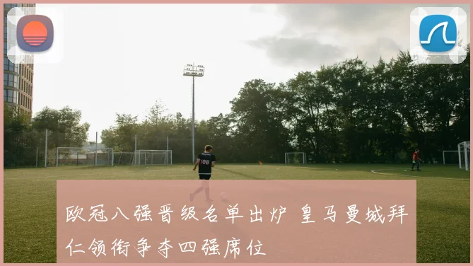 欧冠八强晋级名单出炉 皇马曼城拜仁领衔争夺四强席位