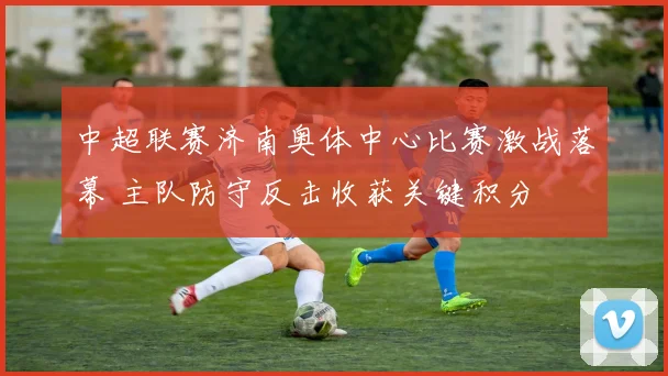 中超联赛济南奥体中心比赛激战落幕 主队防守反击收获关键积分