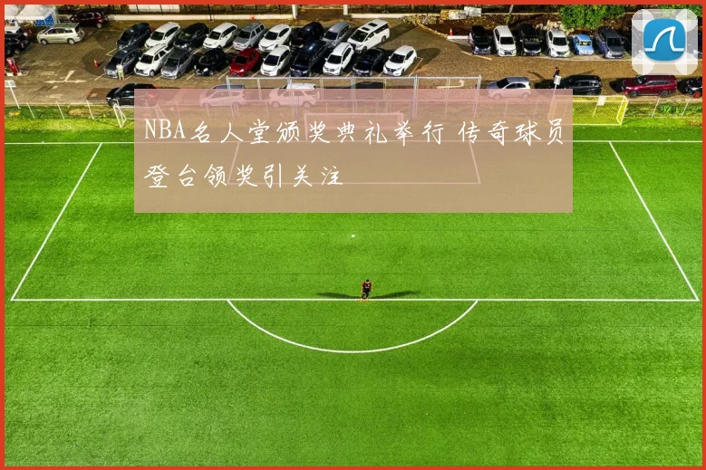 NBA名人堂颁奖典礼举行 传奇球员登台领奖引关注