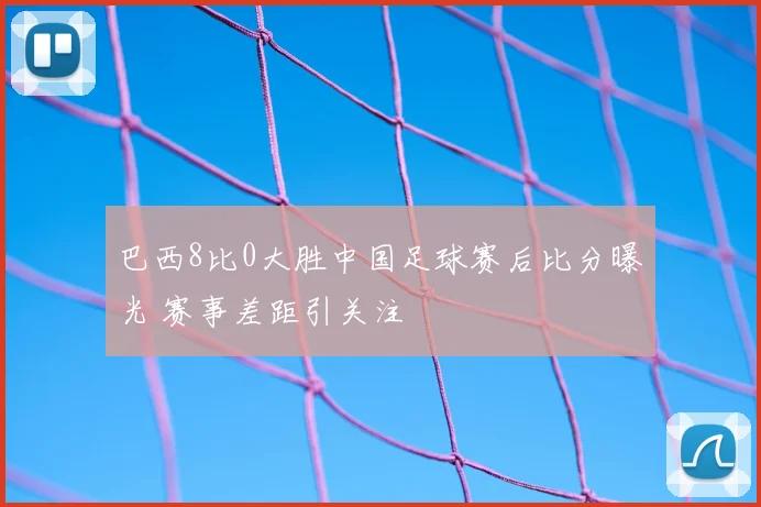 巴西8比0大胜中国足球赛后比分曝光 赛事差距引关注