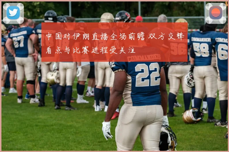 中国对伊朗直播全场前瞻 双方交锋看点与比赛进程受关注