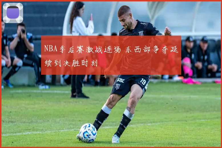 NBA季后赛激战连场 东西部争夺延续到决胜时刻