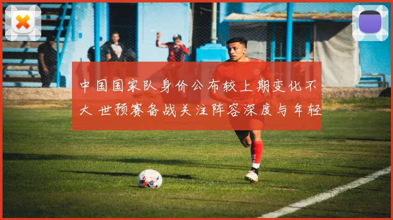 中国国家队身价公布较上期变化不大 世预赛备战关注阵容深度与年轻球员表现