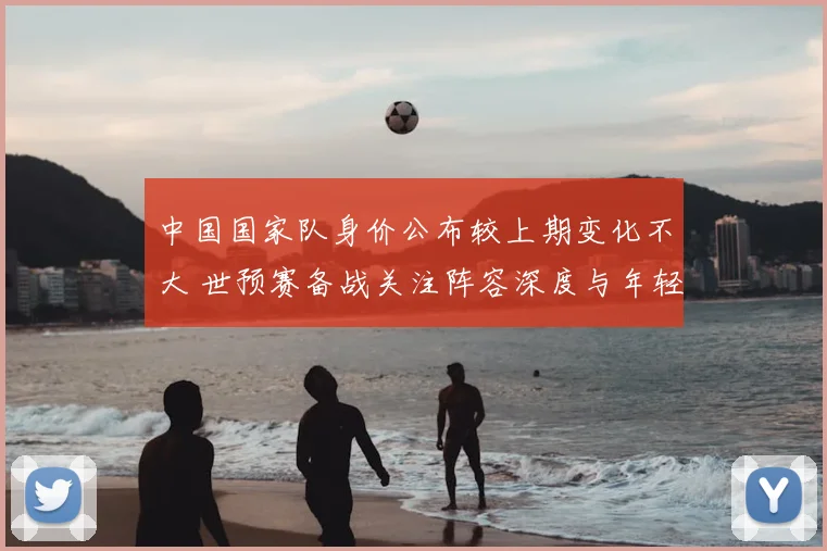 中国国家队身价公布较上期变化不大 世预赛备战关注阵容深度与年轻球员表现