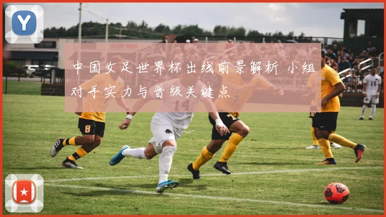 中国女足世界杯出线前景解析 小组对手实力与晋级关键点