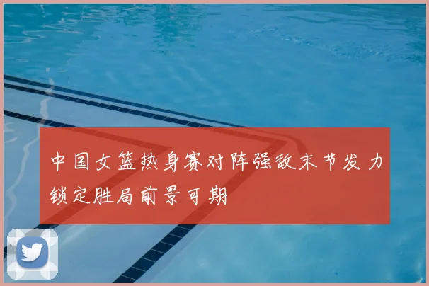 中国女篮热身赛对阵强敌末节发力锁定胜局前景可期