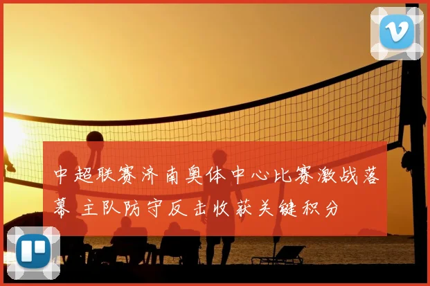 中超联赛济南奥体中心比赛激战落幕 主队防守反击收获关键积分