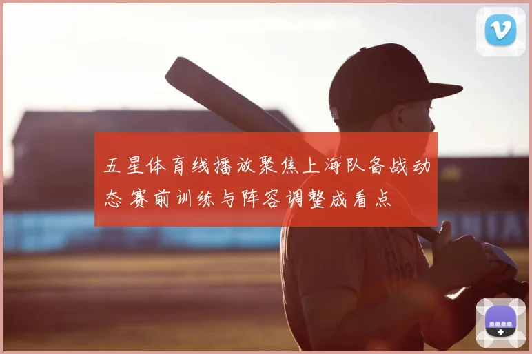 五星体育线播放聚焦上海队备战动态 赛前训练与阵容调整成看点