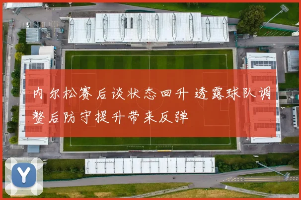 内尔松赛后谈状态回升 透露球队调整后防守提升带来反弹