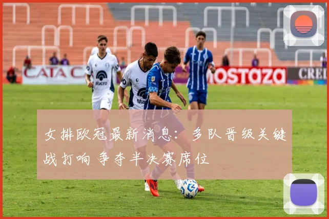 女排欧冠最新消息：多队晋级关键战打响 争夺半决赛席位